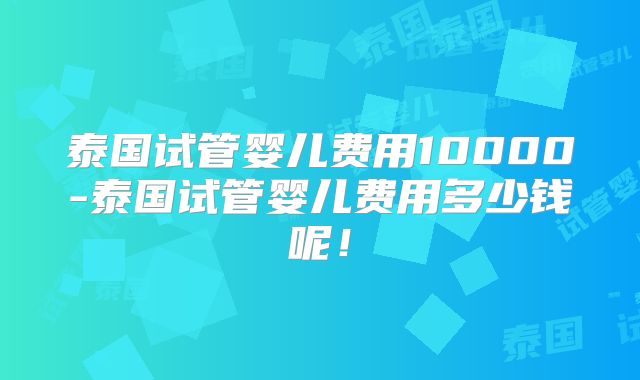 泰国试管婴儿费用10000-泰国试管婴儿费用多少钱呢！