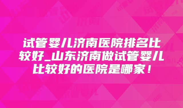 试管婴儿济南医院排名比较好_山东济南做试管婴儿比较好的医院是哪家!