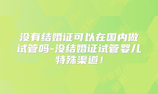 没有结婚证可以在国内做试管吗-没结婚证试管婴儿特殊渠道！