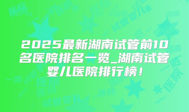 2025最新湖南试管前10名医院排名一览_湖南试管婴儿医院排行榜！