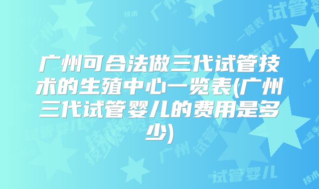 广州可合法做三代试管技术的生殖中心一览表(广州三代试管婴儿的费用是多少)