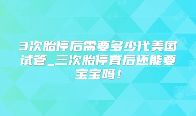 3次胎停后需要多少代美国试管_三次胎停育后还能要宝宝吗！
