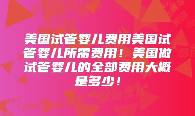 美国试管婴儿费用美国试管婴儿所需费用！美国做试管婴儿的全部费用大概是多少！