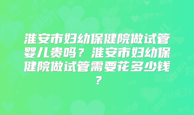 淮安市妇幼保健院做试管婴儿贵吗？淮安市妇幼保健院做试管需要花多少钱？