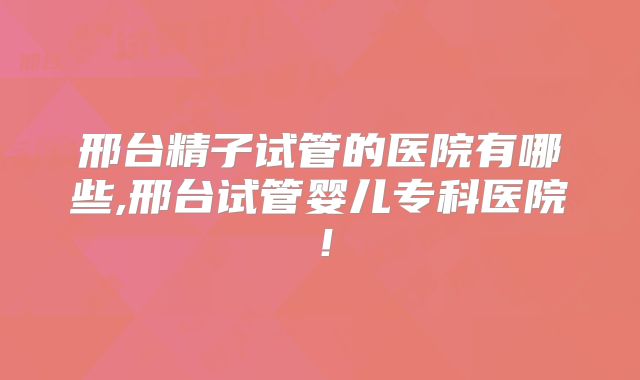 邢台精子试管的医院有哪些,邢台试管婴儿专科医院！