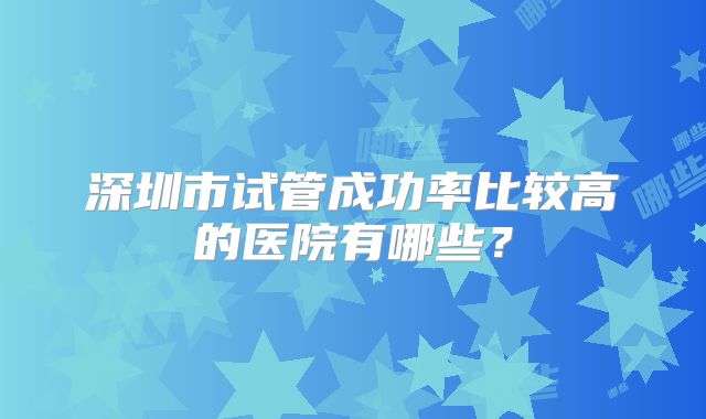 深圳市试管成功率比较高的医院有哪些？