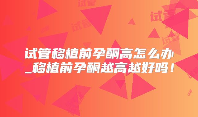 试管移植前孕酮高怎么办_移植前孕酮越高越好吗!