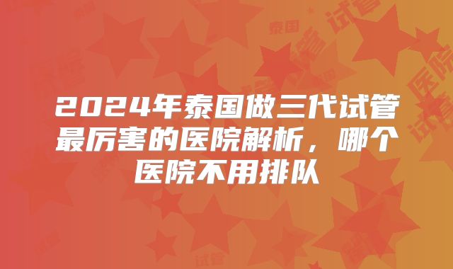 2024年泰国做三代试管最厉害的医院解析,哪个医院不用排队