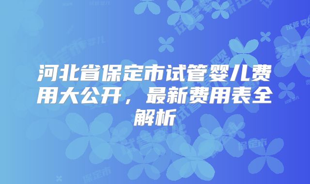 河北省保定市试管婴儿费用大公开，最新费用表全解析