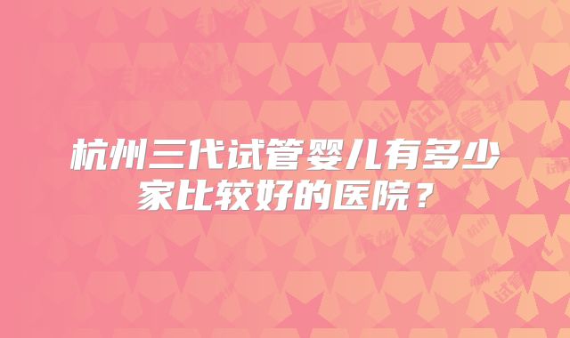 杭州三代试管婴儿有多少家比较好的医院？