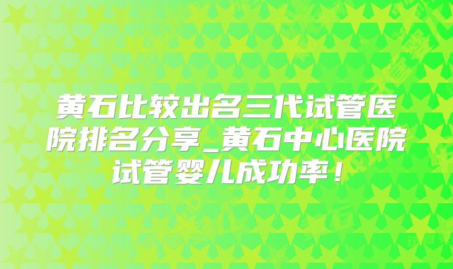 黄石比较出名三代试管医院排名分享_黄石中心医院试管婴儿成功率!