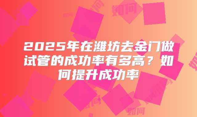 2025年在潍坊去金门做试管的成功率有多高？如何提升成功率