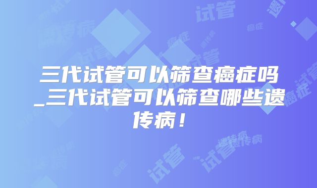 三代试管可以筛查癌症吗_三代试管可以筛查哪些遗传病！