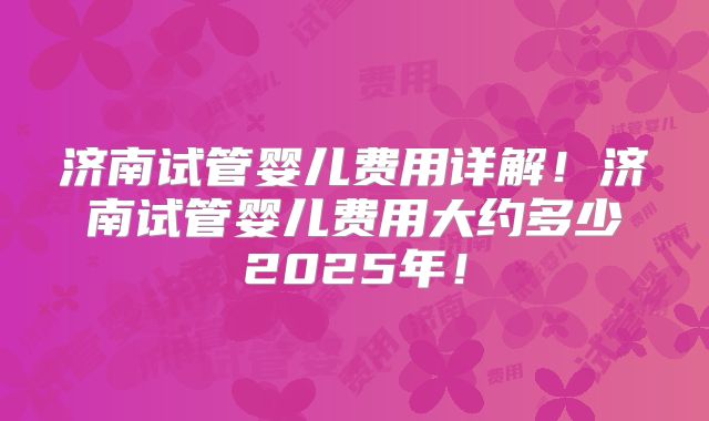 济南试管婴儿费用详解！济南试管婴儿费用大约多少2025年！