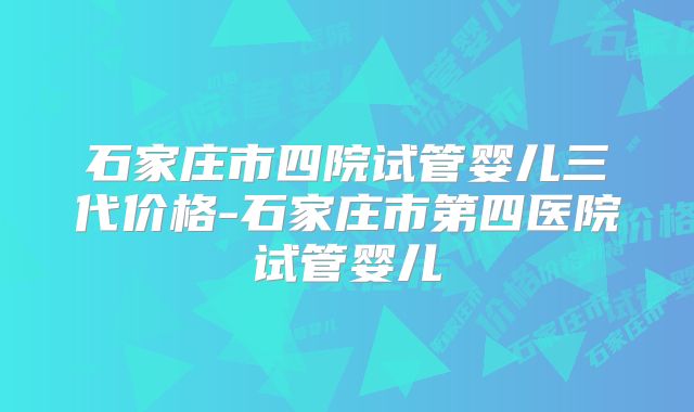 石家庄市四院试管婴儿三代价格-石家庄市第四医院试管婴儿