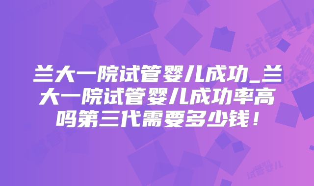 兰大一院试管婴儿成功_兰大一院试管婴儿成功率高吗第三代需要多少钱！
