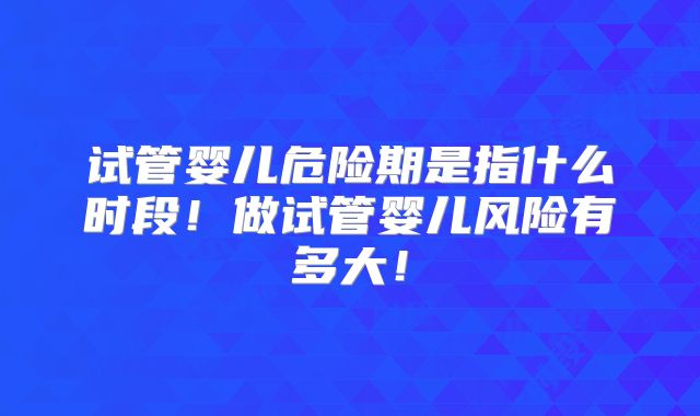 试管婴儿危险期是指什么时段！做试管婴儿风险有多大！