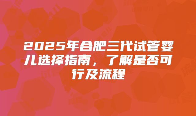 2025年合肥三代试管婴儿选择指南，了解是否可行及流程