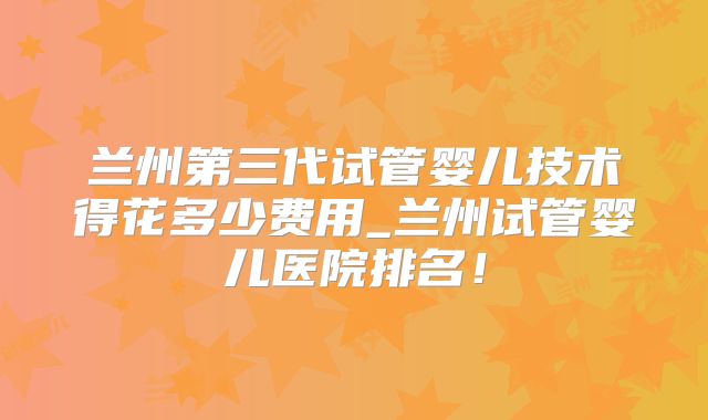 兰州第三代试管婴儿技术得花多少费用_兰州试管婴儿医院排名！