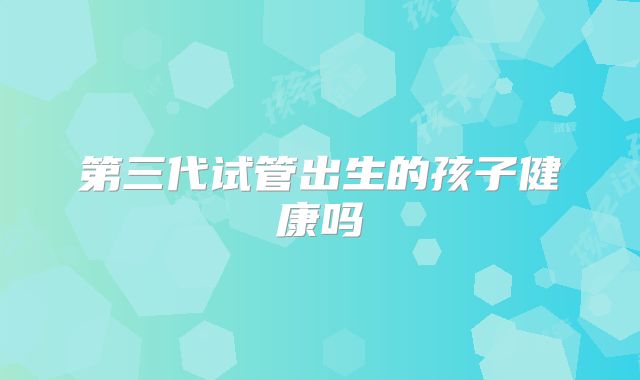 第三代试管出生的孩子健康吗