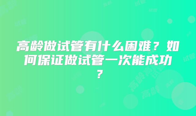 高龄做试管有什么困难？如何保证做试管一次能成功？