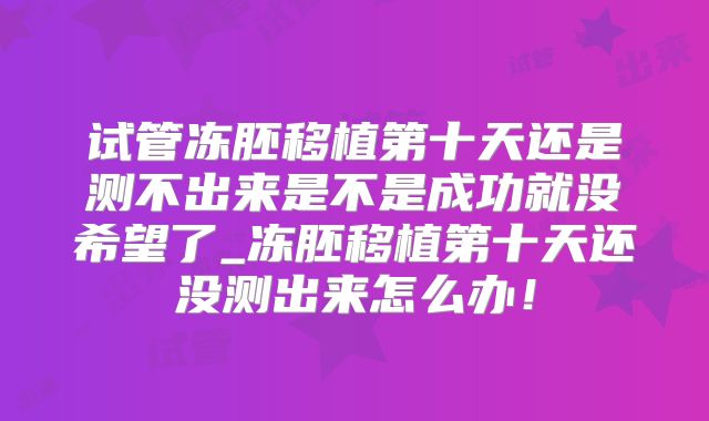 试管冻胚移植第十天还是测不出来是不是成功就没希望了_冻胚移植第十天还没测出来怎么办！