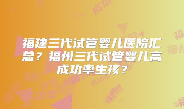 福建三代试管婴儿医院汇总?福州三代试管婴儿高成功率生孩?