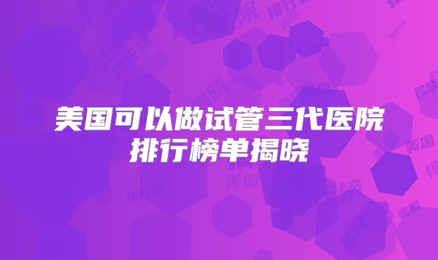美国可以做试管三代医院排行榜单揭晓