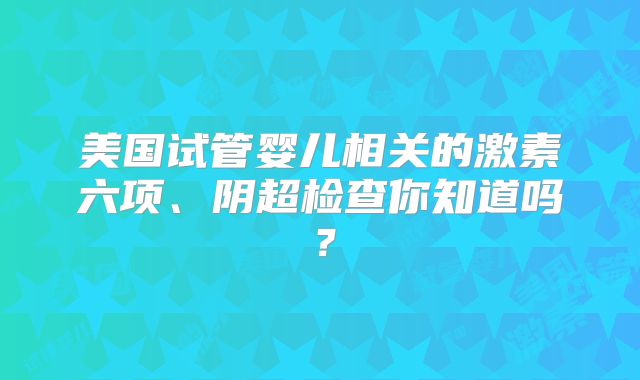 美国试管婴儿相关的激素六项、阴超检查你知道吗？