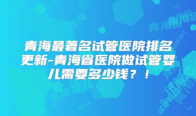青海最著名试管医院排名更新-青海省医院做试管婴儿需要多少钱?!