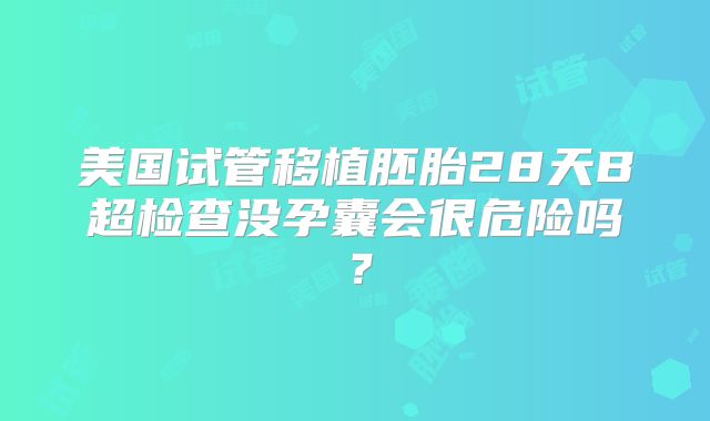 美国试管移植胚胎28天B超检查没孕囊会很危险吗?