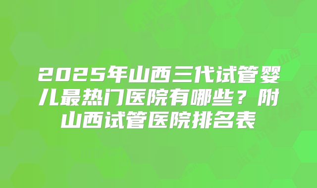 2025年山西三代试管婴儿最热门医院有哪些?附山西试管医院排名表
