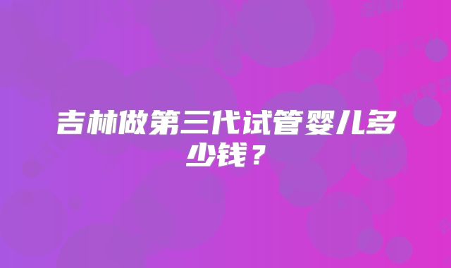 吉林做第三代试管婴儿多少钱？