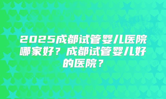 2025成都试管婴儿医院哪家好？成都试管婴儿好的医院？
