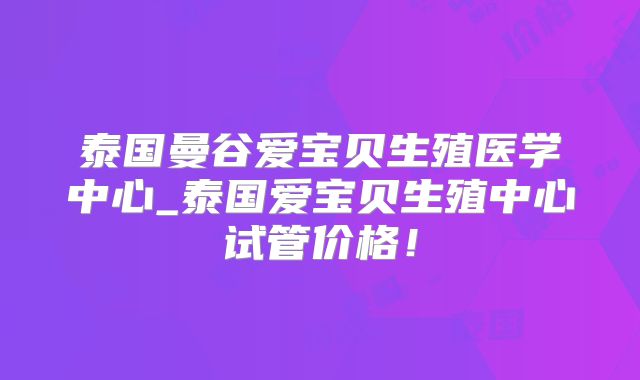 泰国曼谷爱宝贝生殖医学中心_泰国爱宝贝生殖中心试管价格！