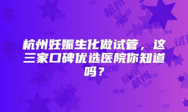杭州妊娠生化做试管，这三家口碑优选医院你知道吗？