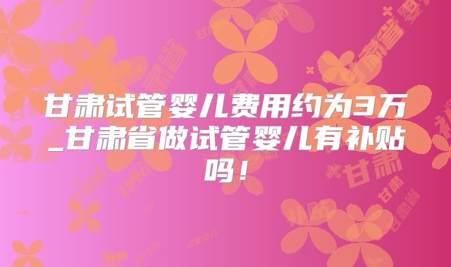 甘肃试管婴儿费用约为3万_甘肃省做试管婴儿有补贴吗!