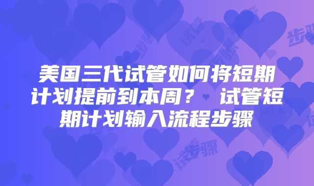 美国三代试管如何将短期计划提前到本周？ 试管短期计划输入流程步骤
