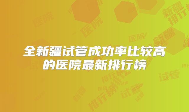 全新疆试管成功率比较高的医院最新排行榜