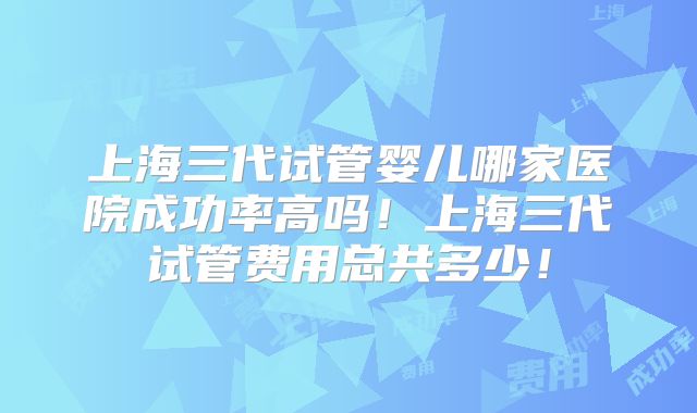 上海三代试管婴儿哪家医院成功率高吗！上海三代试管费用总共多少！