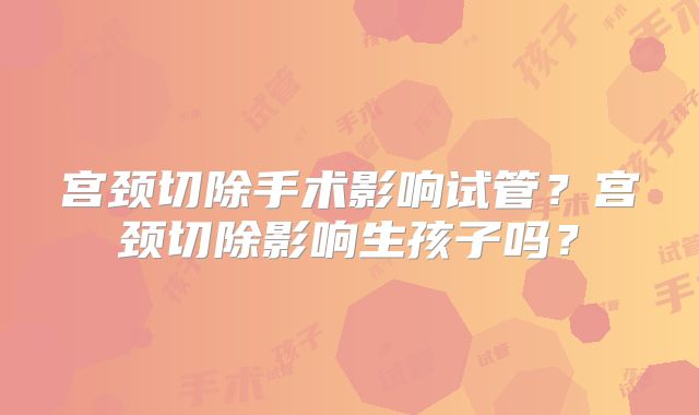宫颈切除手术影响试管？宫颈切除影响生孩子吗？