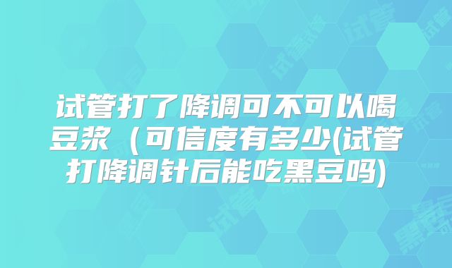 试管打了降调可不可以喝豆浆（可信度有多少(试管打降调针后能吃黑豆吗)