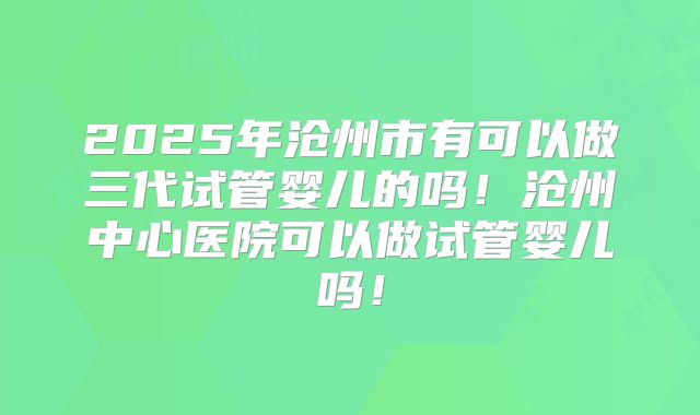 2025年沧州市有可以做三代试管婴儿的吗!沧州中心医院可以做试管婴儿吗!