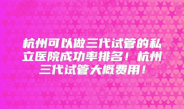 杭州可以做三代试管的私立医院成功率排名！杭州三代试管大概费用！