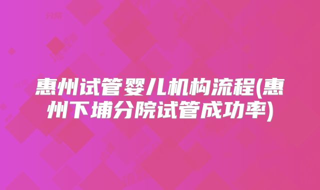 惠州试管婴儿机构流程(惠州下埔分院试管成功率)