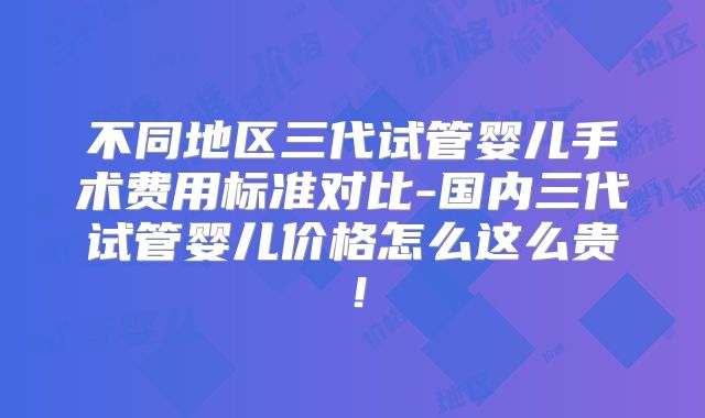 不同地区三代试管婴儿手术费用标准对比-国内三代试管婴儿价格怎么这么贵！