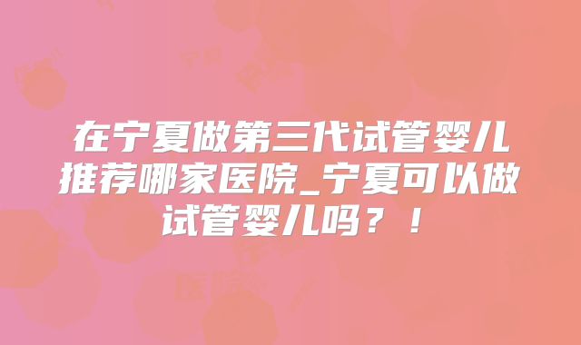 在宁夏做第三代试管婴儿推荐哪家医院_宁夏可以做试管婴儿吗？！