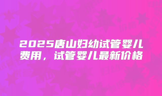 2025唐山妇幼试管婴儿费用,试管婴儿最新价格