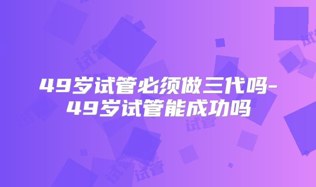 49岁试管必须做三代吗-49岁试管能成功吗