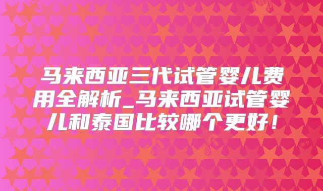 马来西亚三代试管婴儿费用全解析_马来西亚试管婴儿和泰国比较哪个更好！